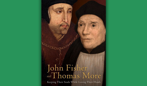 John Fisher and Thomas More: Keeping Their Souls While Losing Their Heads